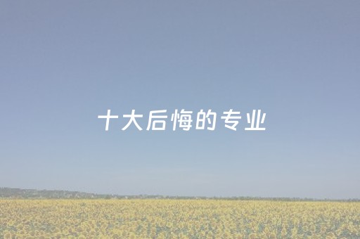 十大后悔的专业（理科生最吃香的十大专业）