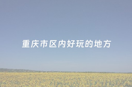 重庆市区内好玩的地方（重庆市区好玩儿的地方）