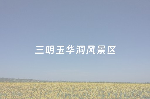 三明玉华洞风景区（三明玉华洞风景区简介）