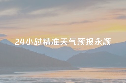 24小时精准天气预报永顺（永顺一周天气预报七天）