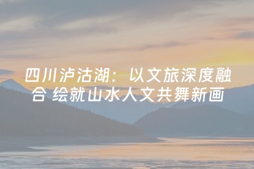 四川泸沽湖：以文旅深度融合 绘就山水人文共舞新画卷