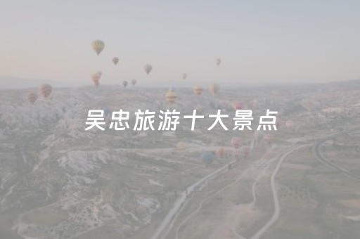 吴忠旅游十大景点（吴忠旅游十大景点排名）