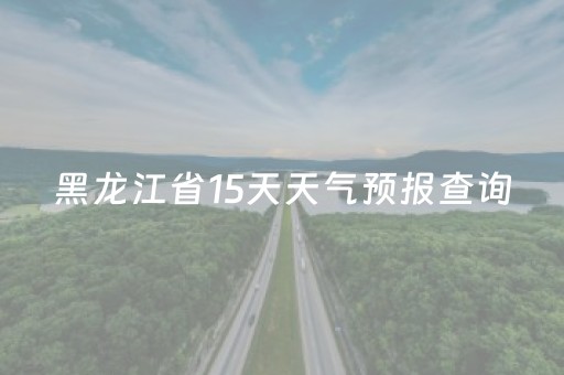 黑龙江省15天天气预报查询（黑龙江省十五天天气）