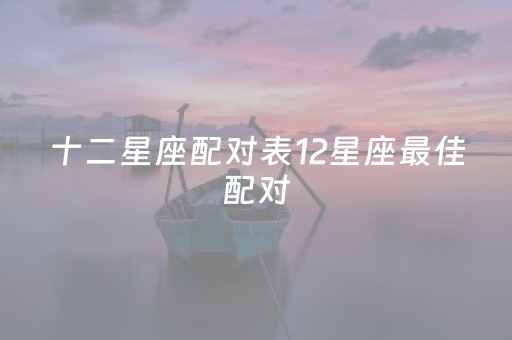 十二星座配对表12星座最佳配对（十二星座配对表12星座最佳配对是什么）