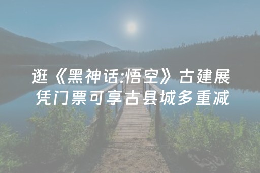 逛《黑神话:悟空》古建展 凭门票可享古县城多重减免福利