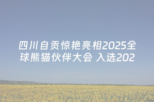 四川自贡惊艳亮相2025全球熊猫伙伴大会 入选2025文旅融合创新发展范本