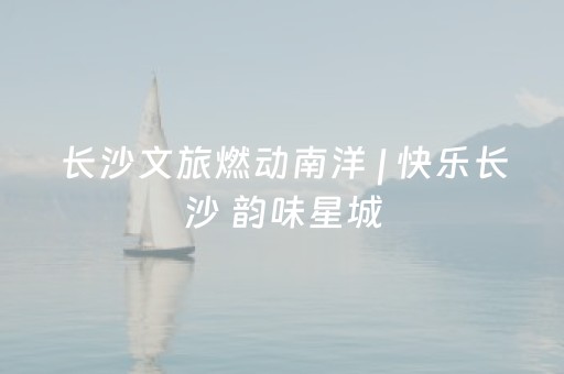 长沙文旅燃动南洋 | 快乐长沙 韵味星城