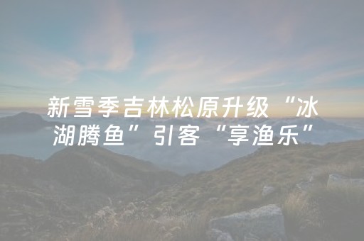 新雪季吉林松原升级“冰湖腾鱼”引客“享渔乐”