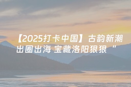 【2025打卡中国】古韵新潮出圈出海 宝藏洛阳狠狠“拿捏”多国网红博主