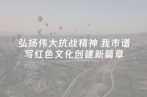 弘扬伟大抗战精神 我市谱写红色文化创建新篇章