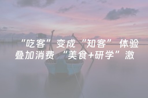 “吃客”变成“知客” 体验叠加消费 “美食+研学”激活经济增长新动能