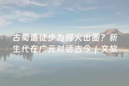 古蜀道徒步为何火出圈？新生代在广元对话古今｜文旅融合高质量发展调研行