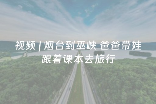 视频 | 烟台到巫峡 爸爸带娃跟着课本去旅行