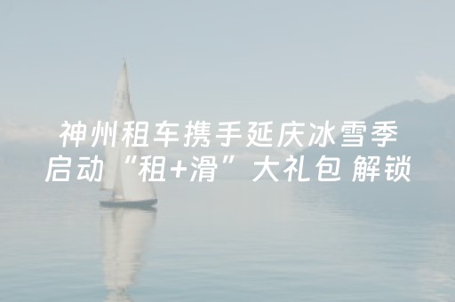 神州租车携手延庆冰雪季启动“租+滑”大礼包 解锁延庆冰雪出行新体验