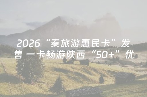2026“秦旅游惠民卡”发售 一卡畅游陕西“50+”优质景区