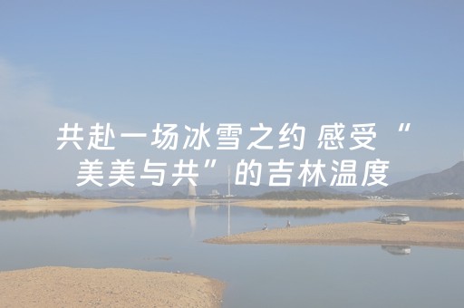 共赴一场冰雪之约 感受“美美与共”的吉林温度