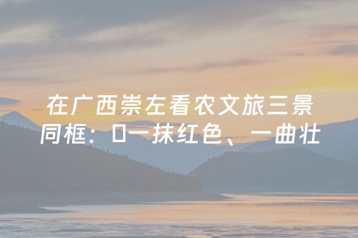 在广西崇左看农文旅三景同框：​一抹红色、一曲壮韵、一片稻浪
