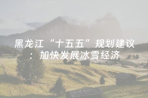 黑龙江“十五五”规划建议：加快发展冰雪经济，推动冰雪运动、冰雪文化、冰雪装备、冰雪旅游全产业链发展
