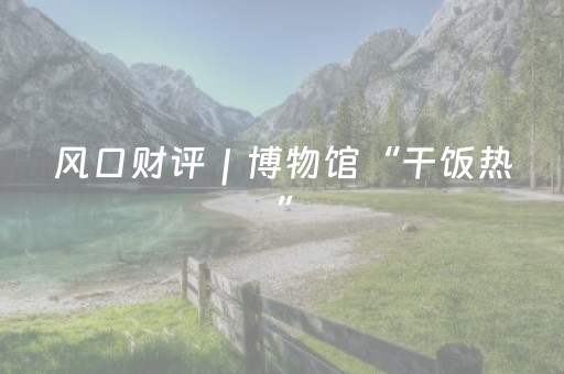 风口财评｜博物馆“干饭热”，警惕商业化浮躁