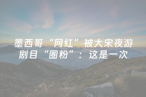 墨西哥“网红”被大宋夜游剧目“圈粉”：这是一次珍贵的文化体验