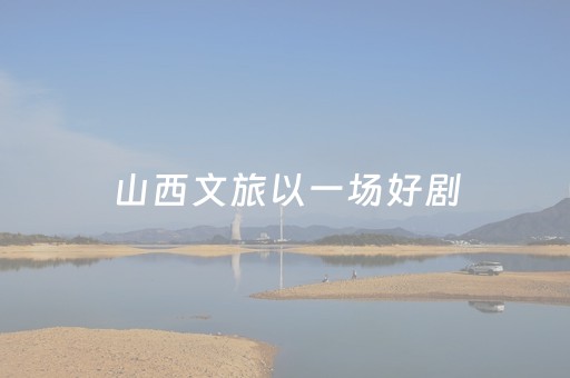 山西文旅以一场好剧，邀游客入晋“入戏”