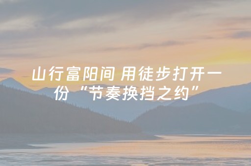 山行富阳间 用徒步打开一份“节奏换挡之约”
