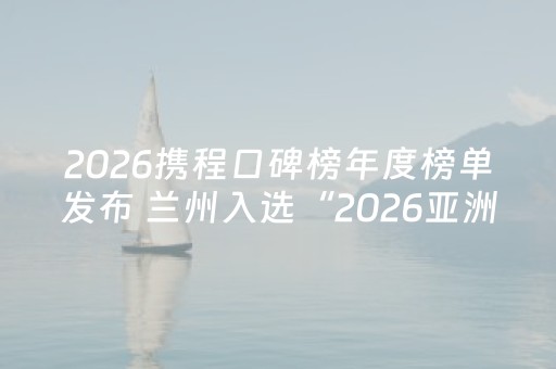2026携程口碑榜年度榜单发布 兰州入选“2026亚洲100必打卡目的地”