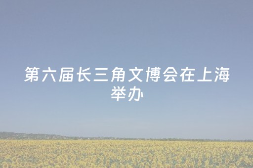 第六届长三角文博会在上海举办