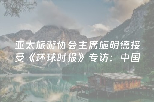 亚太旅游协会主席施明德接受《环球时报》专访：中国将引领亚洲旅游增长