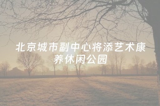 北京城市副中心将添艺术康养休闲公园