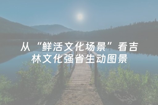 从“鲜活文化场景”看吉林文化强省生动图景