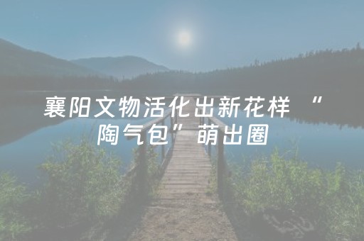 襄阳文物活化出新花样 “陶气包”萌出圈