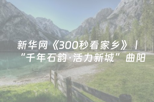 新华网《300秒看家乡》丨“千年石韵·活力新城”曲阳邀您赏古韵，享山水，品美食！
