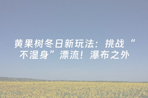 黄果树冬日新玩法：挑战“不湿身”漂流！瀑布之外另有好风景