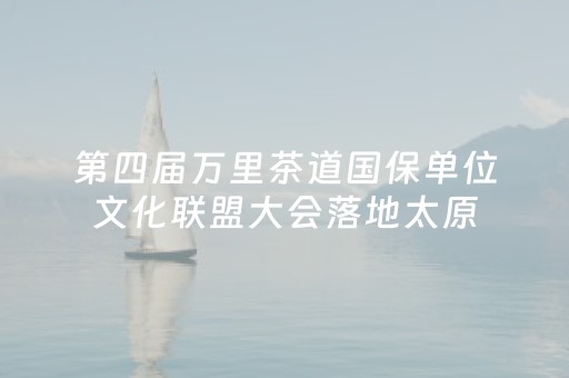 第四届万里茶道国保单位文化联盟大会落地太原