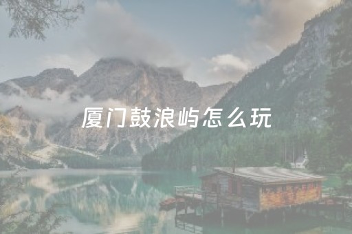 厦门鼓浪屿怎么玩（厦门鼓浪屿怎么玩最方便）