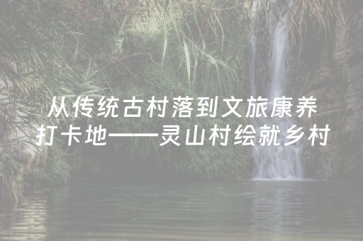 从传统古村落到文旅康养打卡地——灵山村绘就乡村振兴新画卷