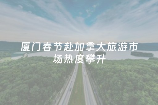 厦门春节赴加拿大旅游市场热度攀升，已有不少人预订