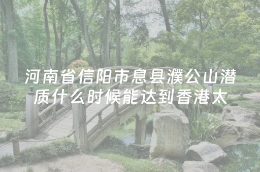河南省信阳市息县濮公山潜质什么时候能达到香港太平山程度