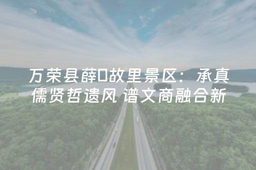 万荣县薛瑄故里景区：承真儒贤哲遗风 谱文商融合新篇
