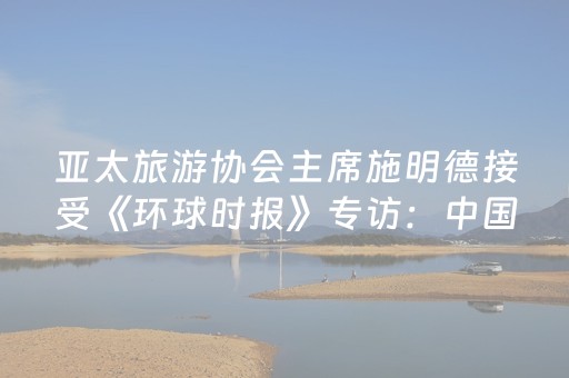 亚太旅游协会主席施明德接受《环球时报》专访：中国将引领亚洲旅游增长