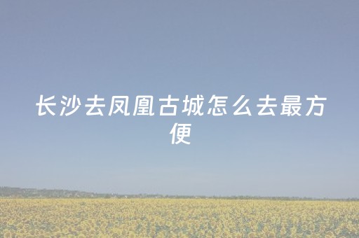 长沙去凤凰古城怎么去最方便（长沙去凤凰古城怎么去最方便2023
）
