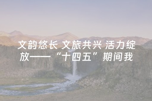 文韵悠长 文旅共兴 活力绽放——“十四五”期间我市文旅事业实现跨越式发展