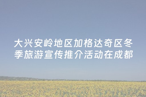 大兴安岭地区加格达奇区冬季旅游宣传推介活动在成都市举行