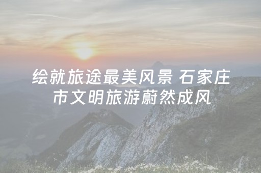 绘就旅途最美风景 石家庄市文明旅游蔚然成风