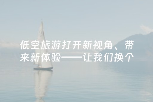 低空旅游打开新视角、带来新体验——让我们换个高度看风景