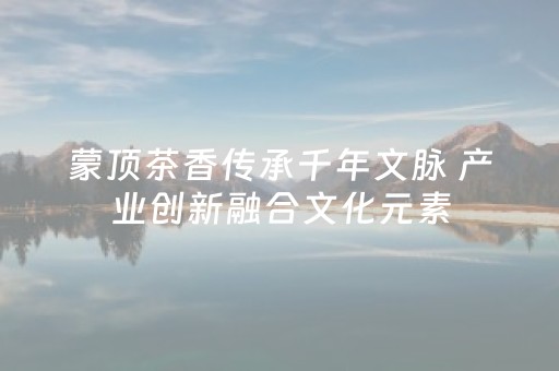 蒙顶茶香传承千年文脉 产业创新融合文化元素