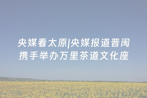 央媒看太原|央媒报道晋闽携手举办万里茶道文化座谈会