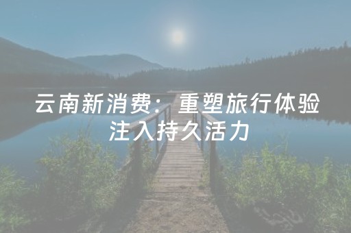 云南新消费：重塑旅行体验 注入持久活力