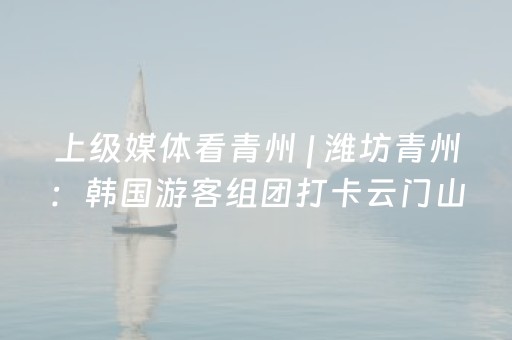 上级媒体看青州 | 潍坊青州：韩国游客组团打卡云门山，入境游再迎突破